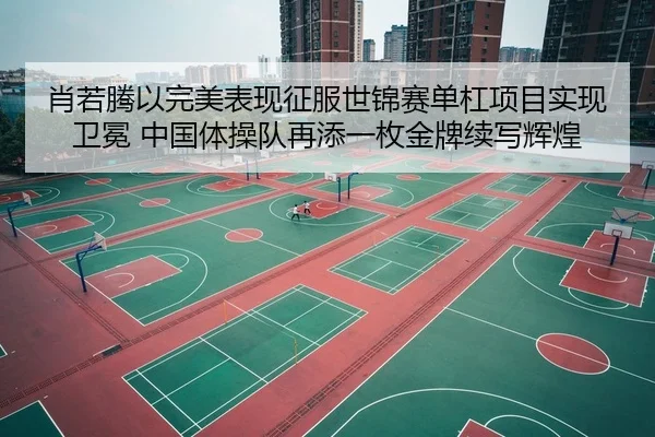 肖若腾以完美表现征服世锦赛单杠项目实现卫冕 中国体操队再添一枚金牌续写辉煌